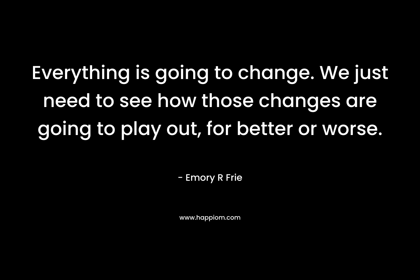 Everything is going to change. We just need to see how those changes are going to play out, for better or worse.