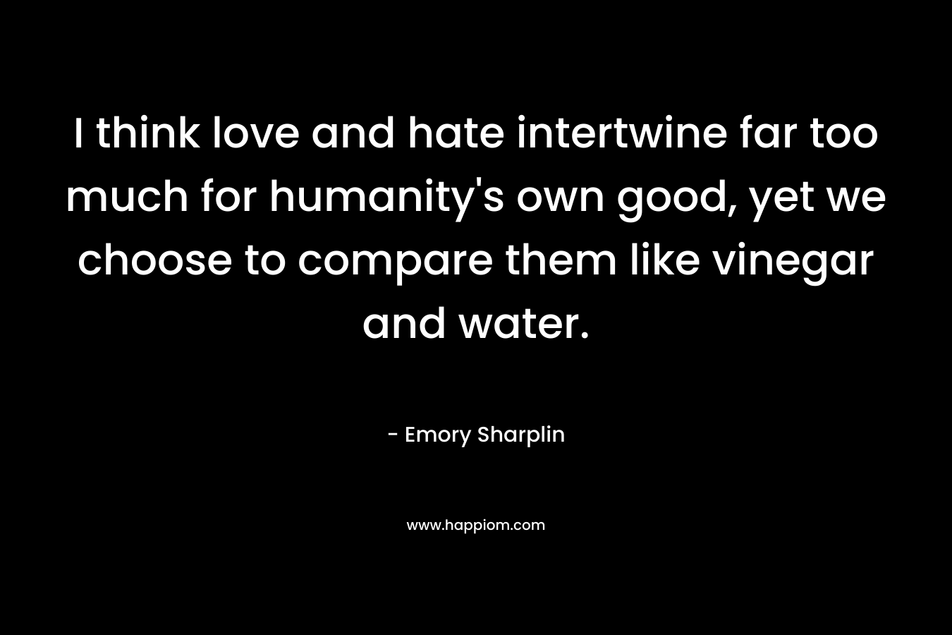 I think love and hate intertwine far too much for humanity’s own good, yet we choose to compare them like vinegar and water. – Emory Sharplin