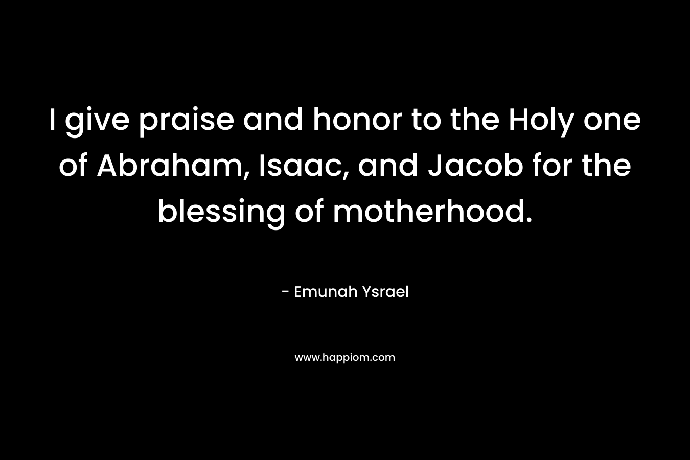 I give praise and honor to the Holy one of Abraham, Isaac, and Jacob for the blessing of motherhood. – Emunah Ysrael