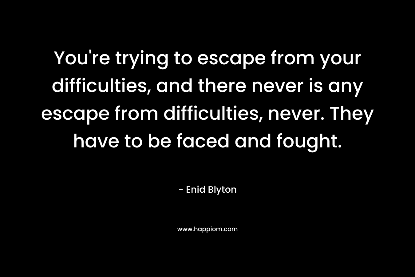 You’re trying to escape from your difficulties, and there never is any escape from difficulties, never. They have to be faced and fought. – Enid Blyton