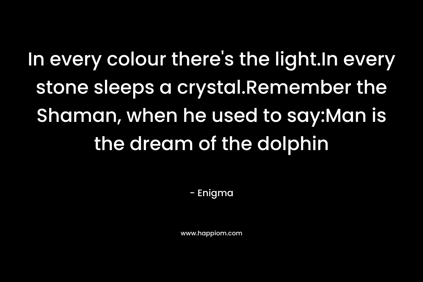 In every colour there’s the light.In every stone sleeps a crystal.Remember the Shaman, when he used to say:Man is the dream of the dolphin – Enigma