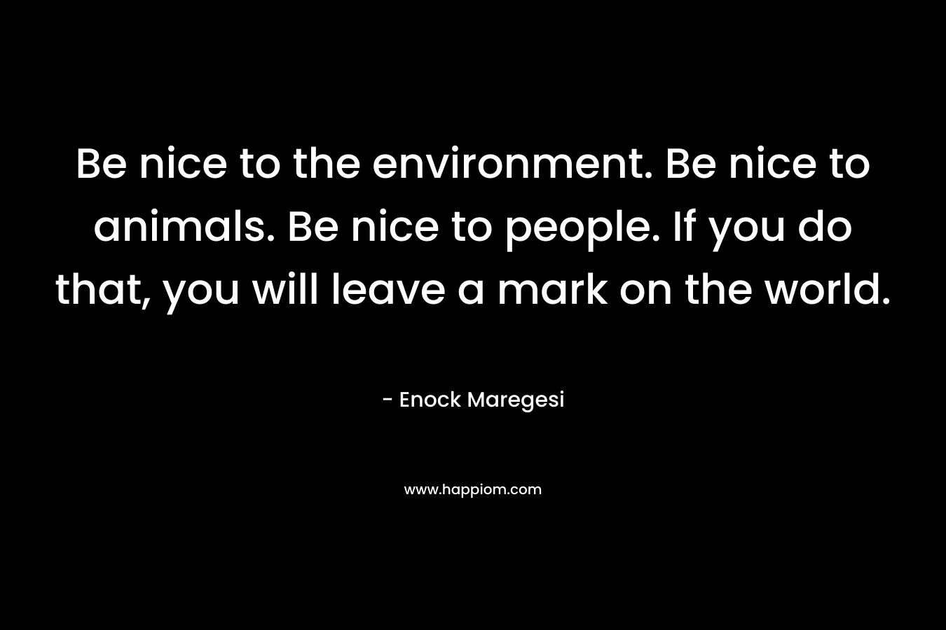 Be nice to the environment. Be nice to animals. Be nice to people. If you do that, you will leave a mark on the world.