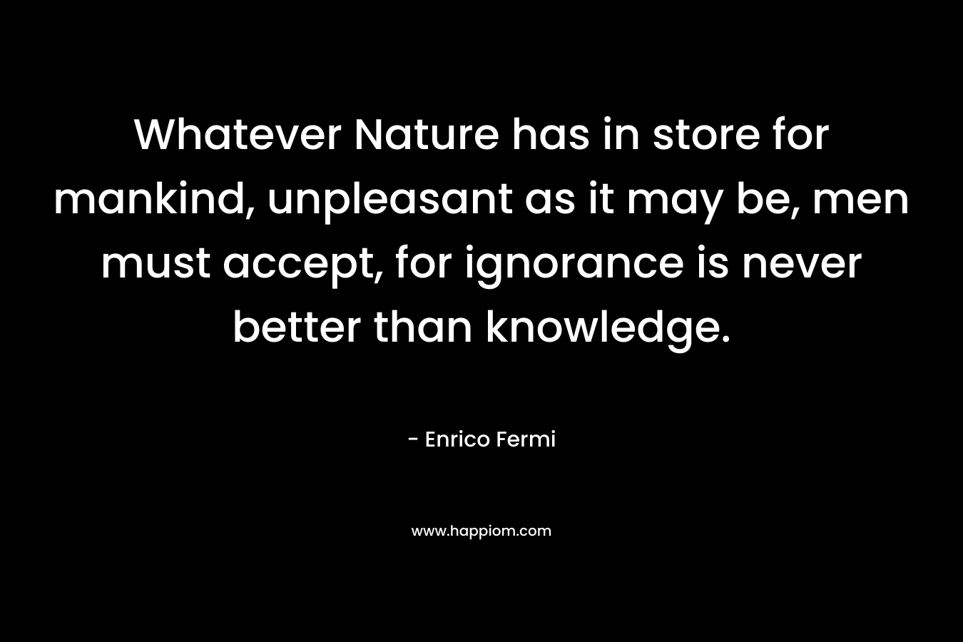 Whatever Nature has in store for mankind, unpleasant as it may be, men must accept, for ignorance is never better than knowledge.