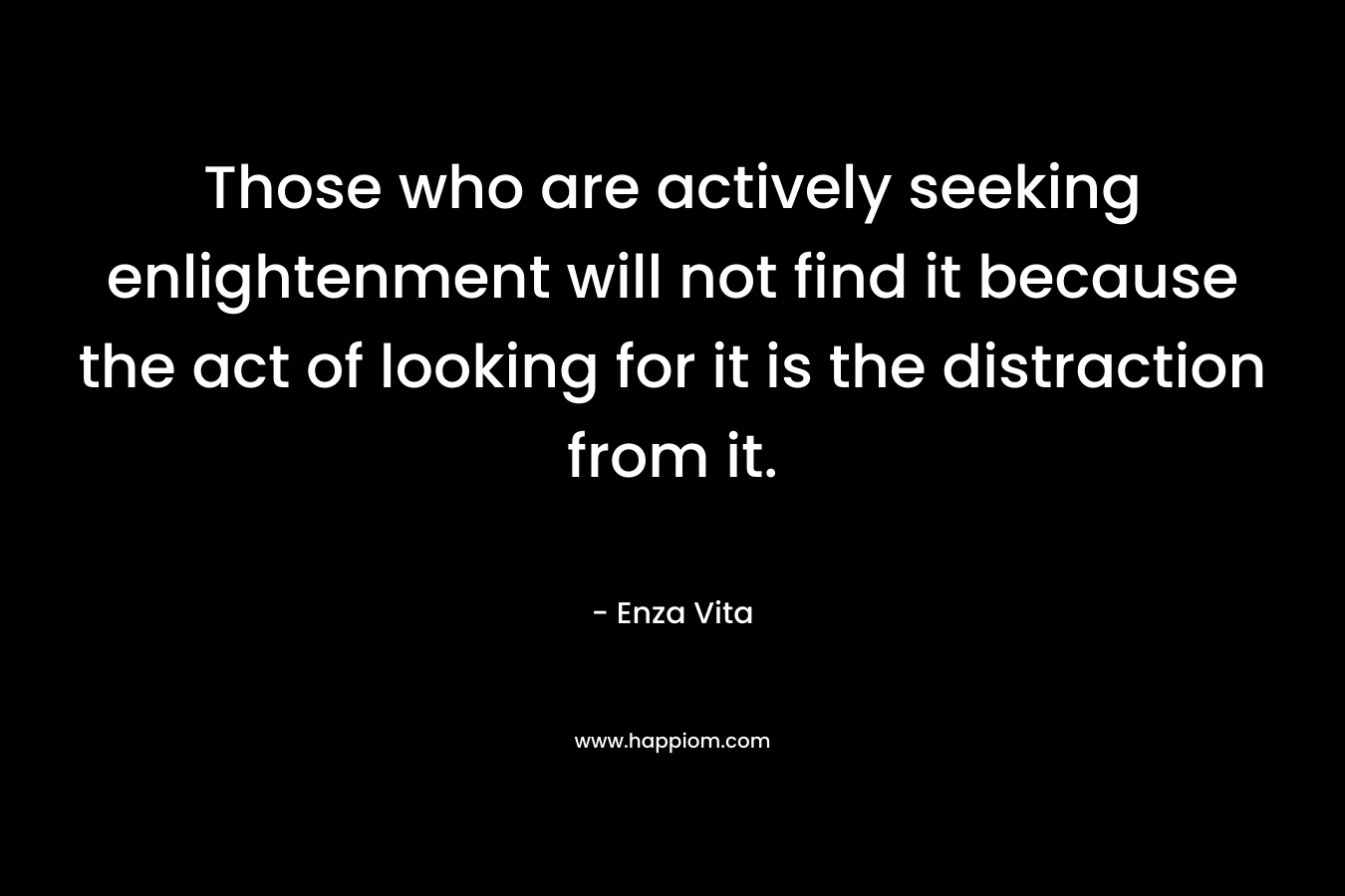 Those who are actively seeking enlightenment will not find it because the act of looking for it is the distraction from it.