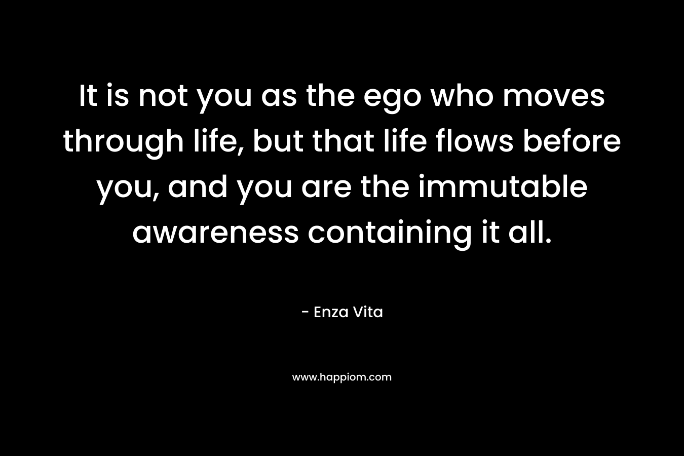 It is not you as the ego who moves through life, but that life flows before you, and you are the immutable awareness containing it all.