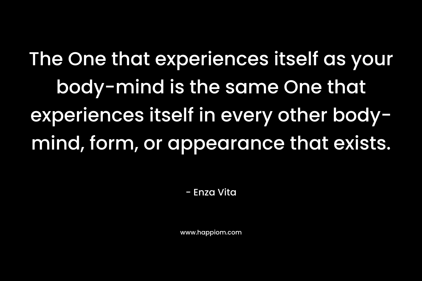 The One that experiences itself as your body-mind is the same One that experiences itself in every other body-mind, form, or appearance that exists.