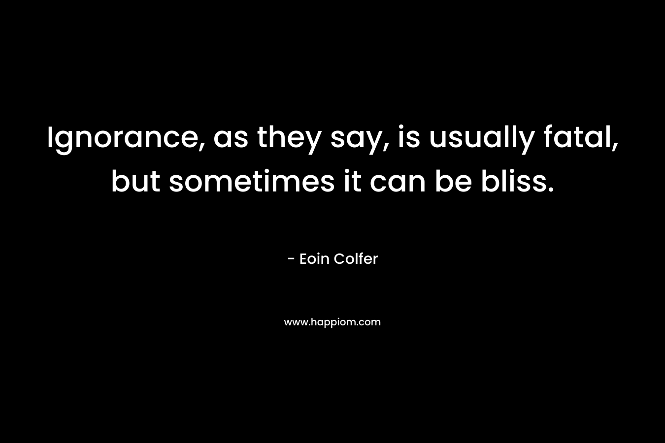 Ignorance, as they say, is usually fatal, but sometimes it can be bliss. – Eoin Colfer