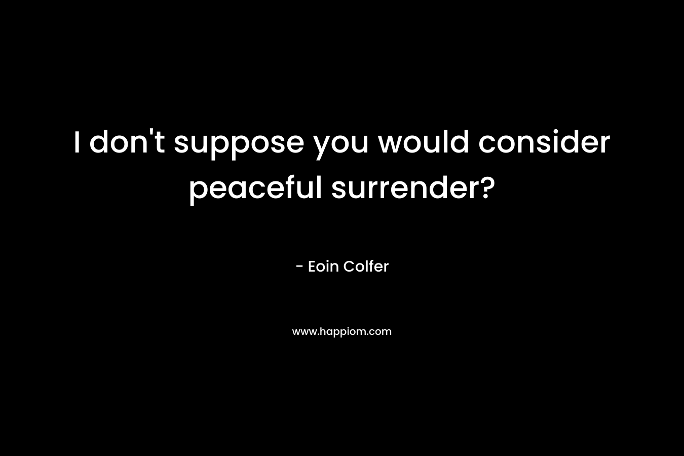 I don't suppose you would consider peaceful surrender?
