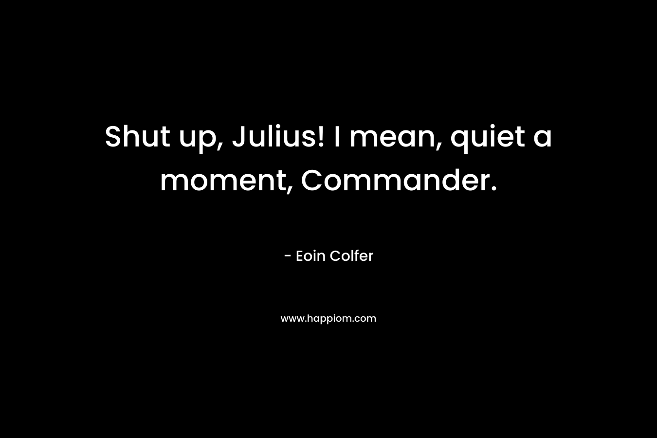 Shut up, Julius! I mean, quiet a moment, Commander. – Eoin Colfer