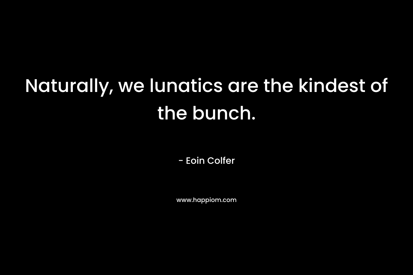 Naturally, we lunatics are the kindest of the bunch.