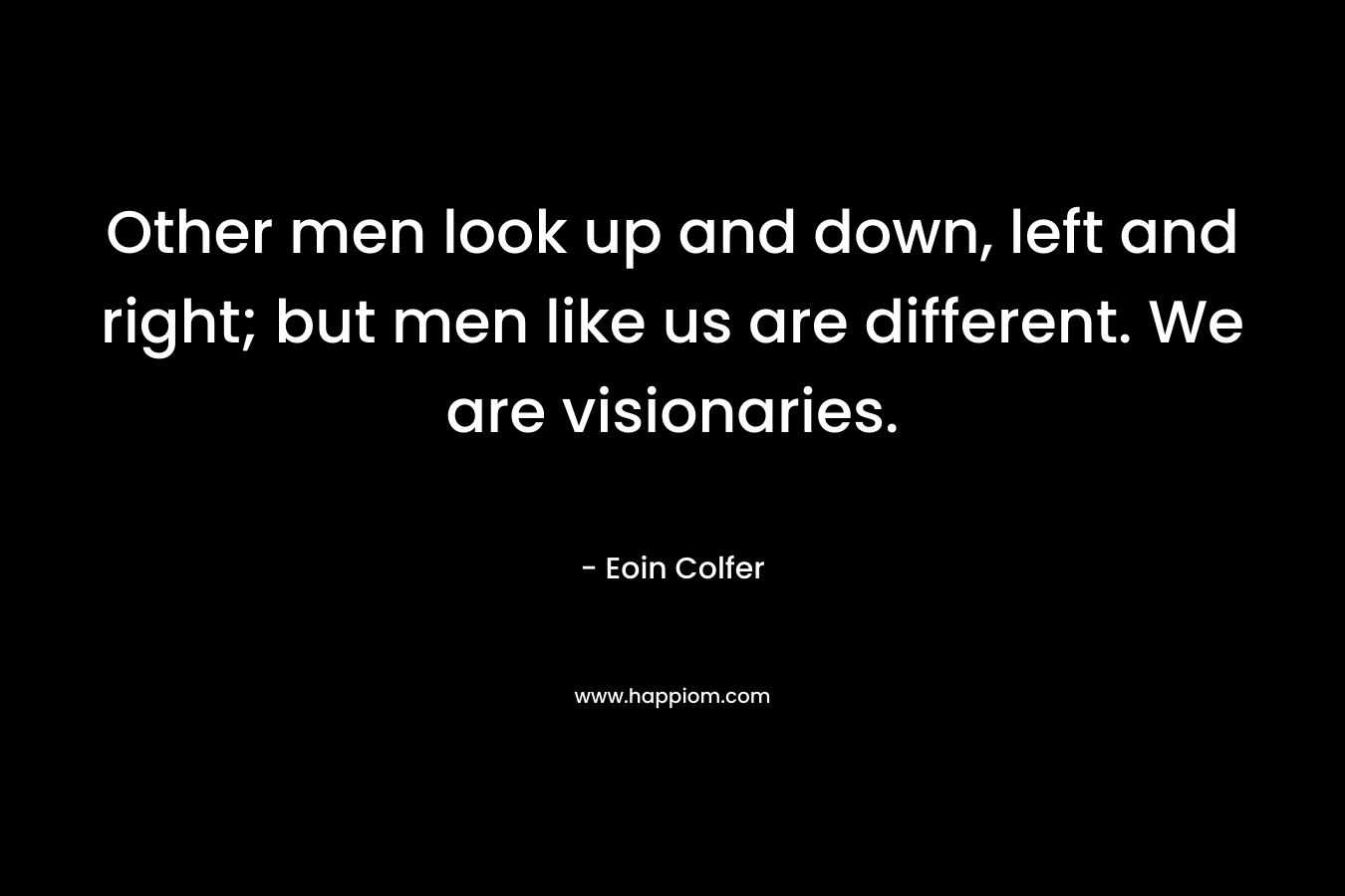 Other men look up and down, left and right; but men like us are different. We are visionaries. – Eoin Colfer