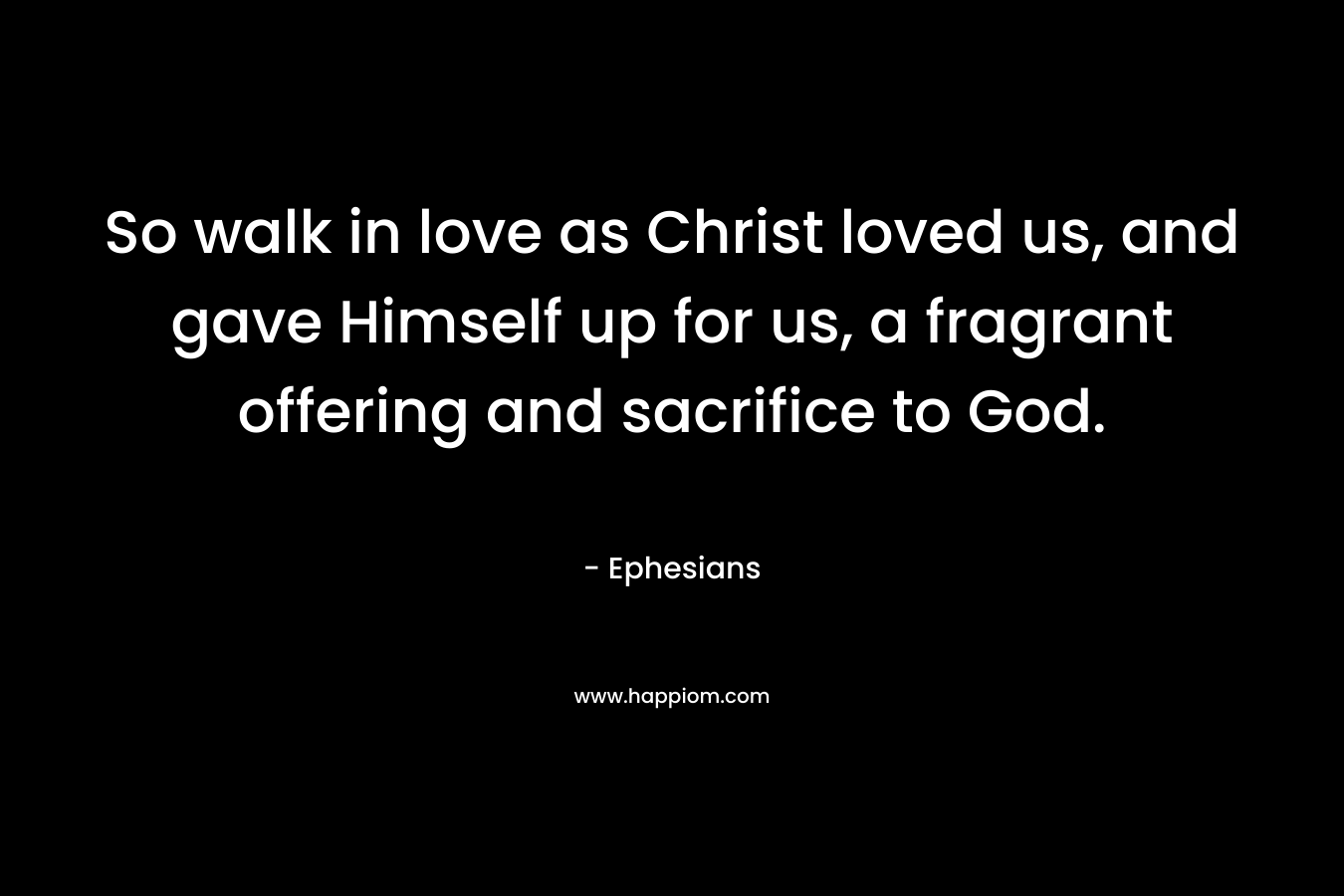 So walk in love as Christ loved us, and gave Himself up for us, a fragrant offering and sacrifice to God. – Ephesians
