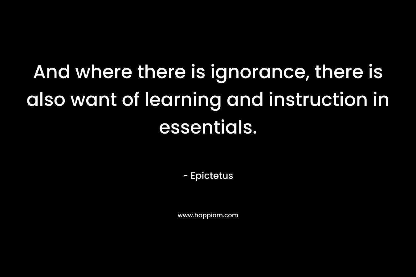 And where there is ignorance, there is also want of learning and instruction in essentials. – Epictetus