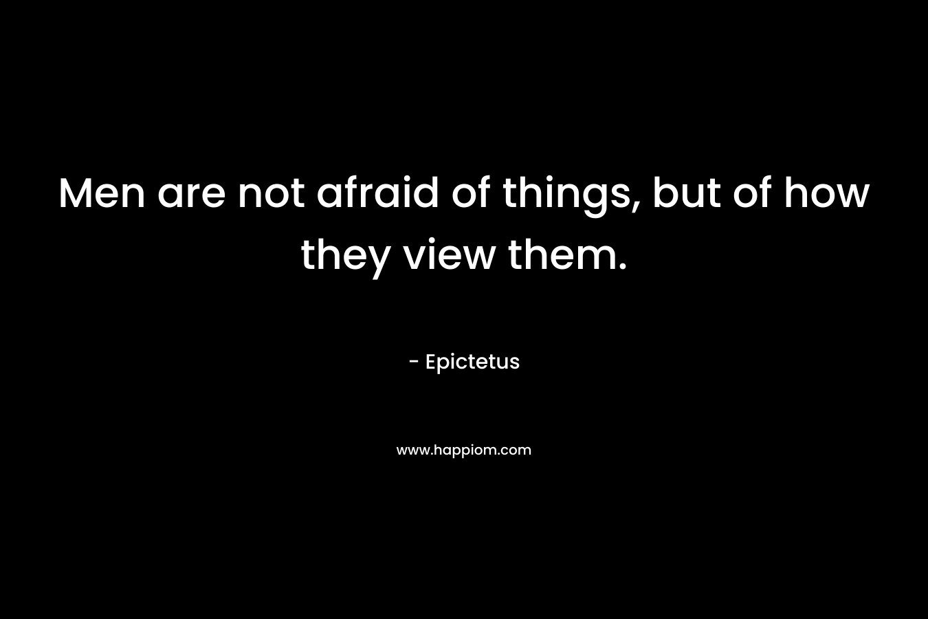 Men are not afraid of things, but of how they view them.