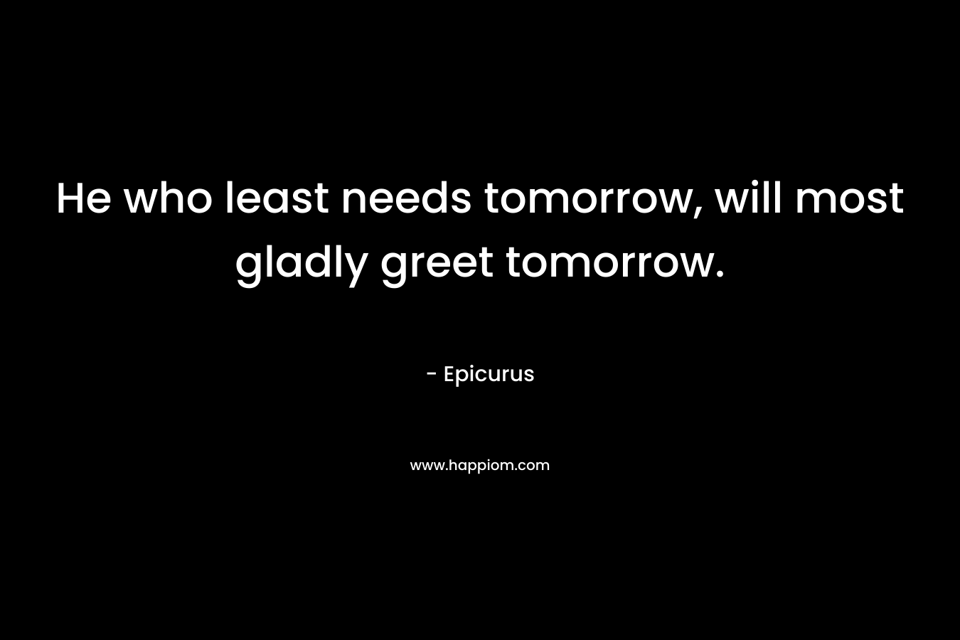 He who least needs tomorrow, will most gladly greet tomorrow.