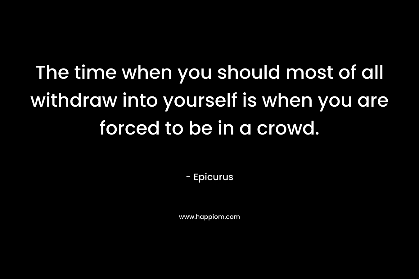 The time when you should most of all withdraw into yourself is when you are forced to be in a crowd. – Epicurus