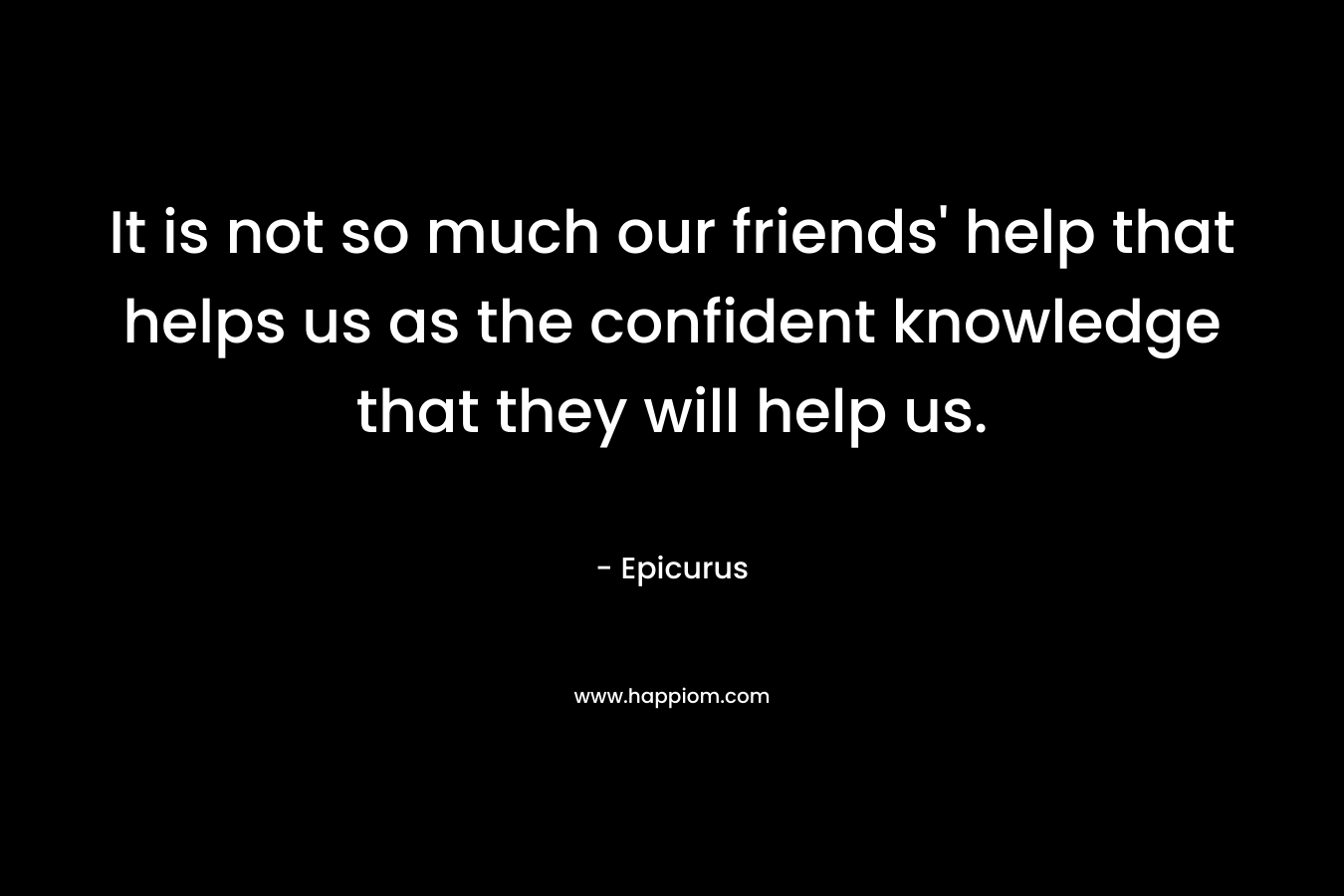 It is not so much our friends’ help that helps us as the confident knowledge that they will help us. – Epicurus