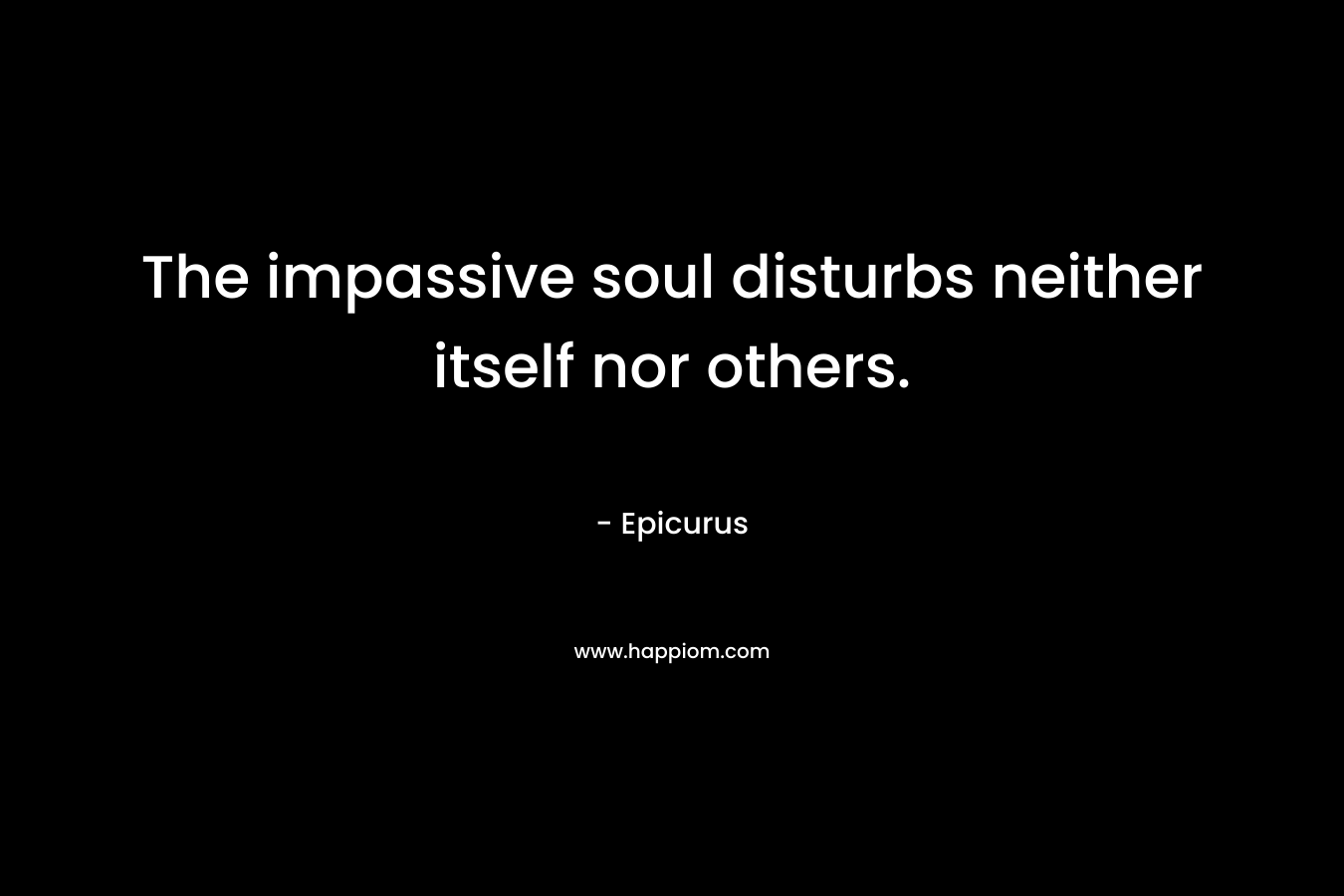 The impassive soul disturbs neither itself nor others. – Epicurus