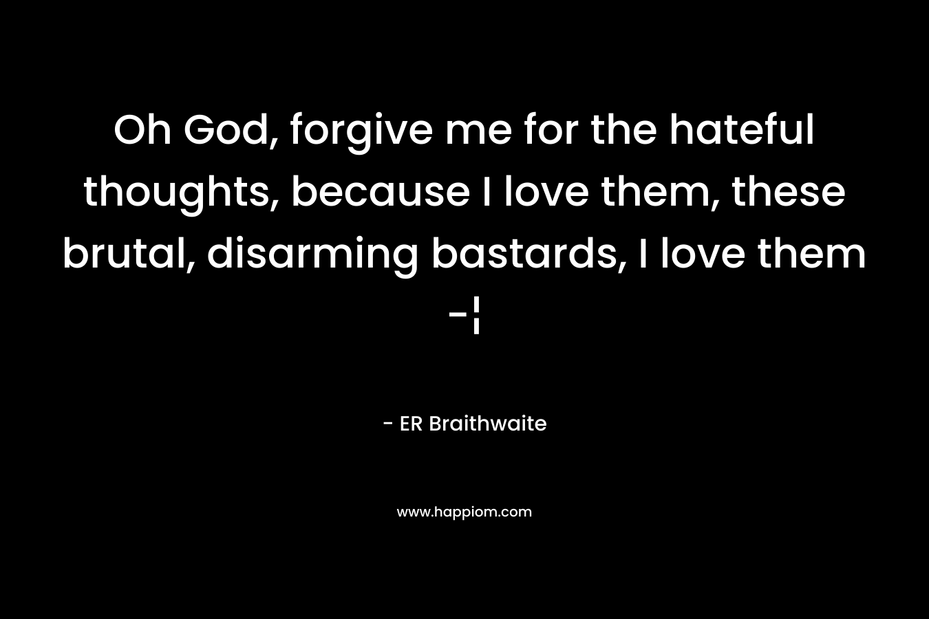 Oh God, forgive me for the hateful thoughts, because I love them, these brutal, disarming bastards, I love them -¦ – ER Braithwaite