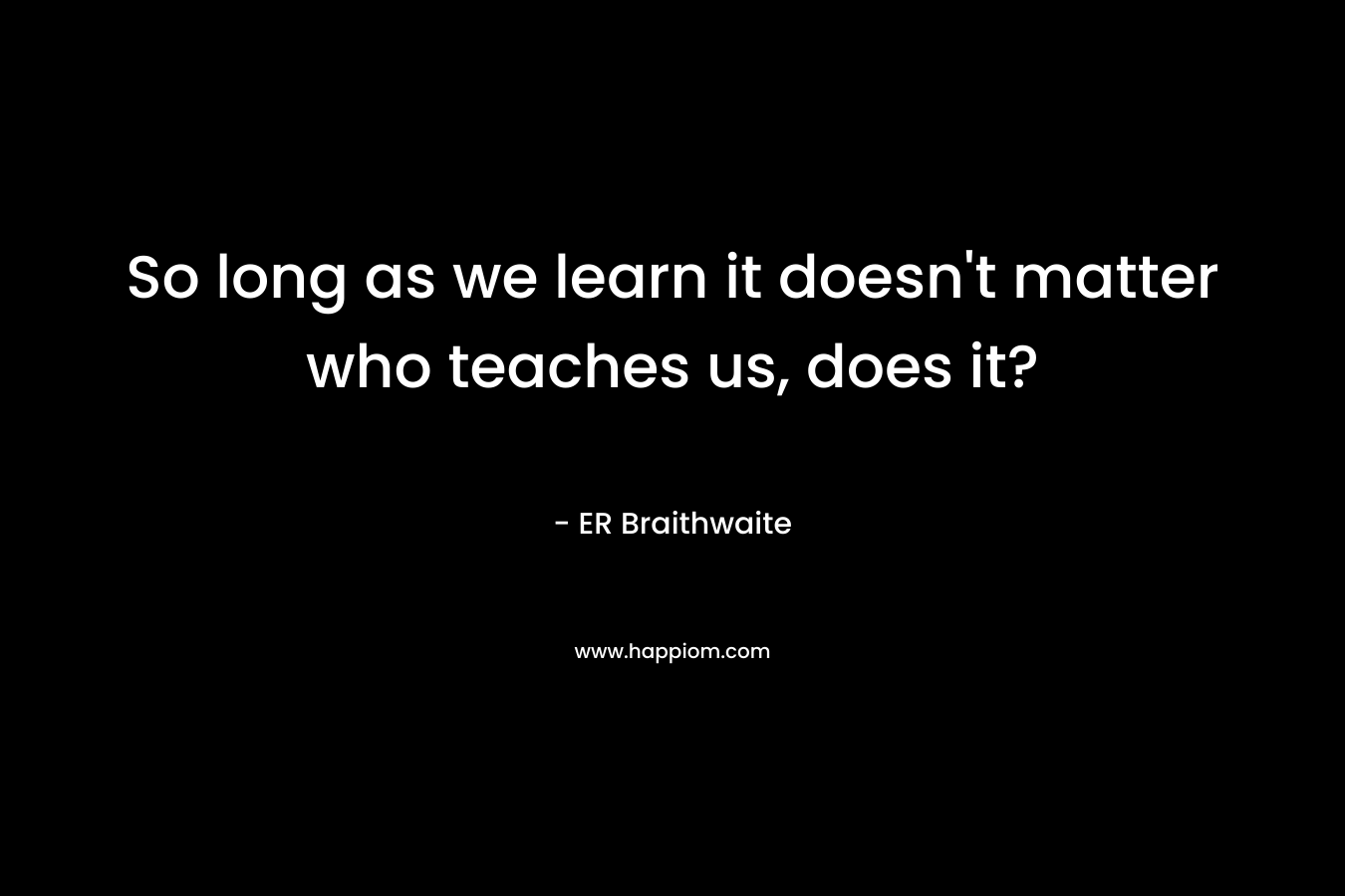 So long as we learn it doesn’t matter who teaches us, does it? – ER Braithwaite