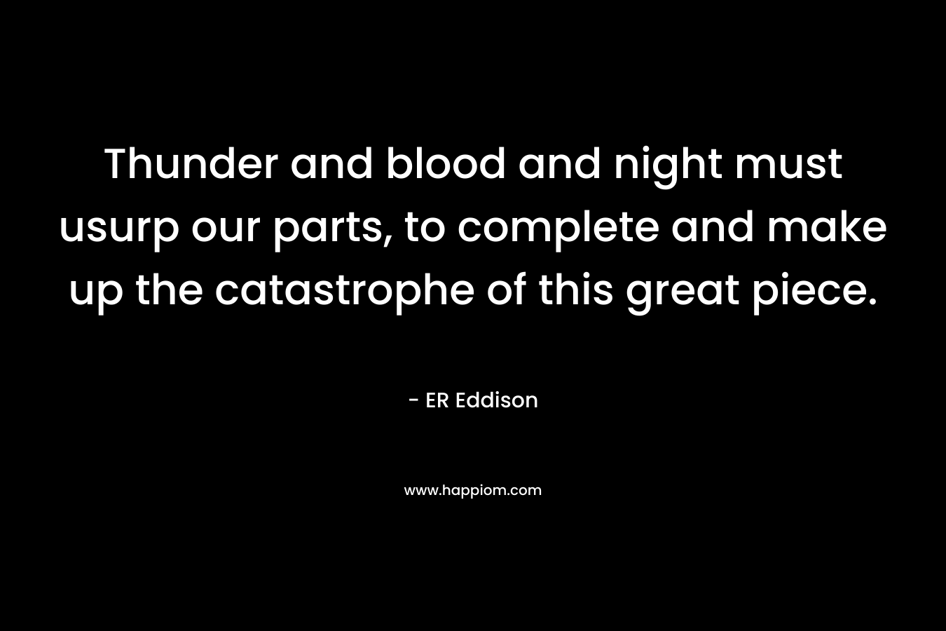 Thunder and blood and night must usurp our parts, to complete and make up the catastrophe of this great piece. – ER Eddison