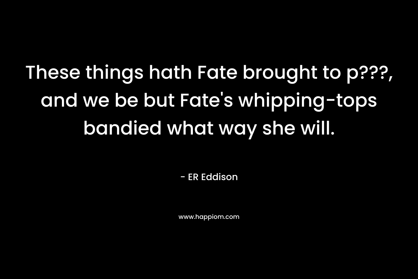 These things hath Fate brought to p???, and we be but Fate’s whipping-tops bandied what way she will. – ER Eddison