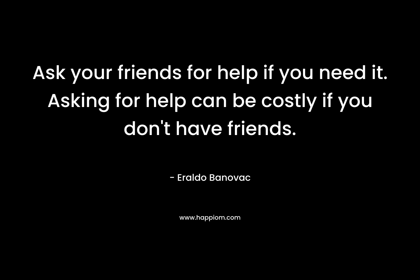 Ask your friends for help if you need it. Asking for help can be costly if you don't have friends.