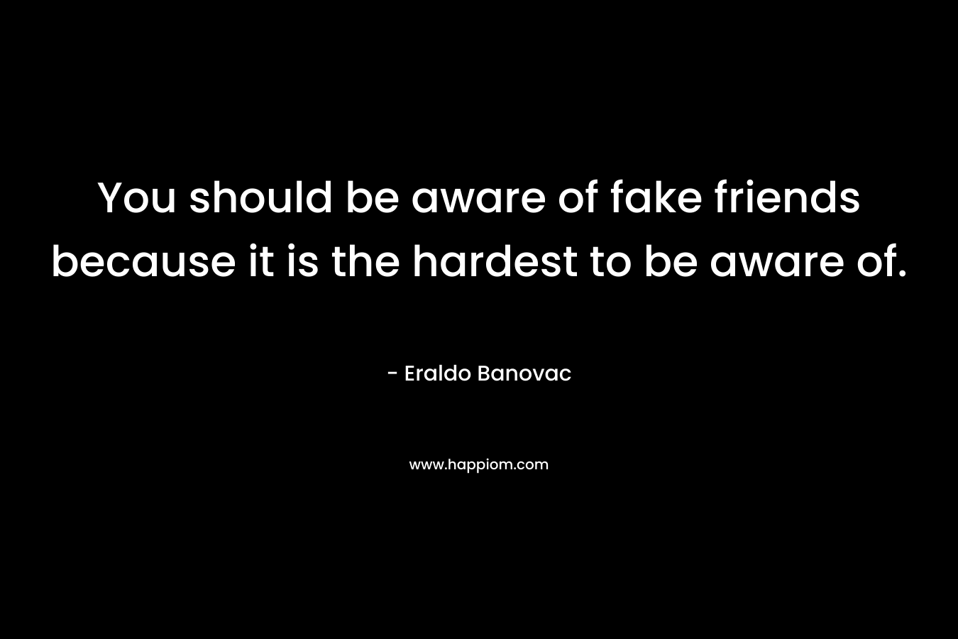 You should be aware of fake friends because it is the hardest to be aware of.