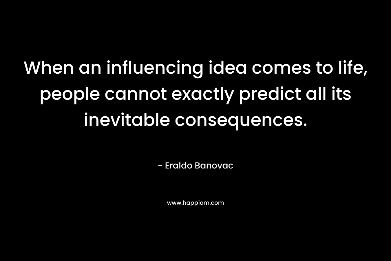 When an influencing idea comes to life, people cannot exactly predict all its inevitable consequences. – Eraldo Banovac