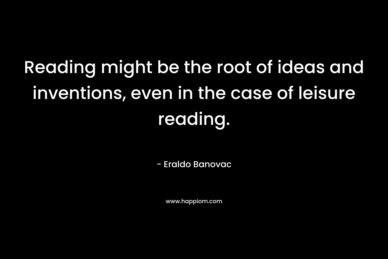 Reading might be the root of ideas and inventions, even in the case of leisure reading. – Eraldo Banovac