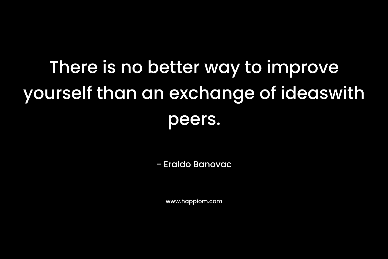 There is no better way to improve yourself than an exchange of ideaswith peers. – Eraldo Banovac