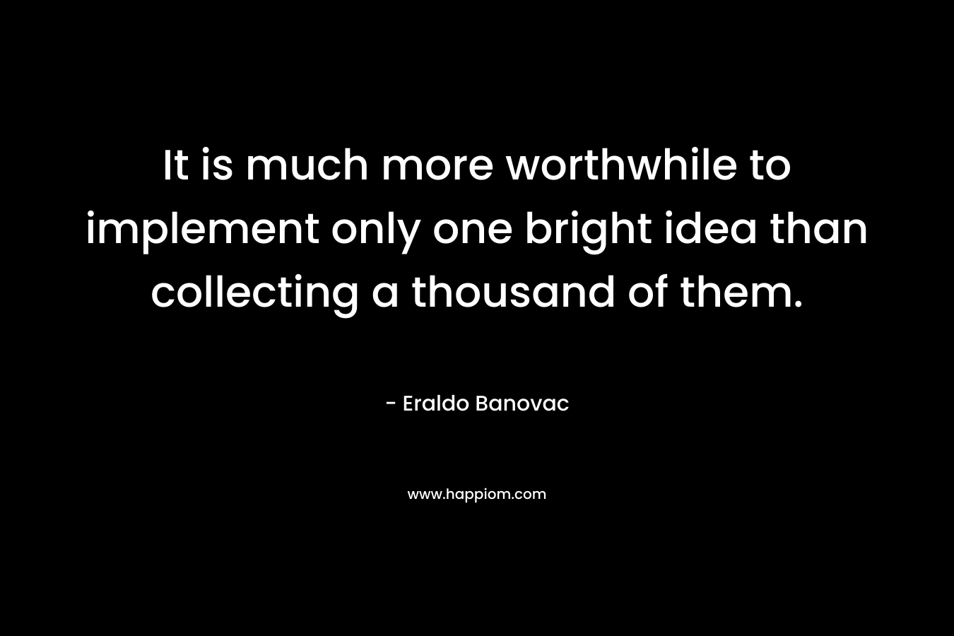 It is much more worthwhile to implement only one bright idea than collecting a thousand of them. – Eraldo Banovac