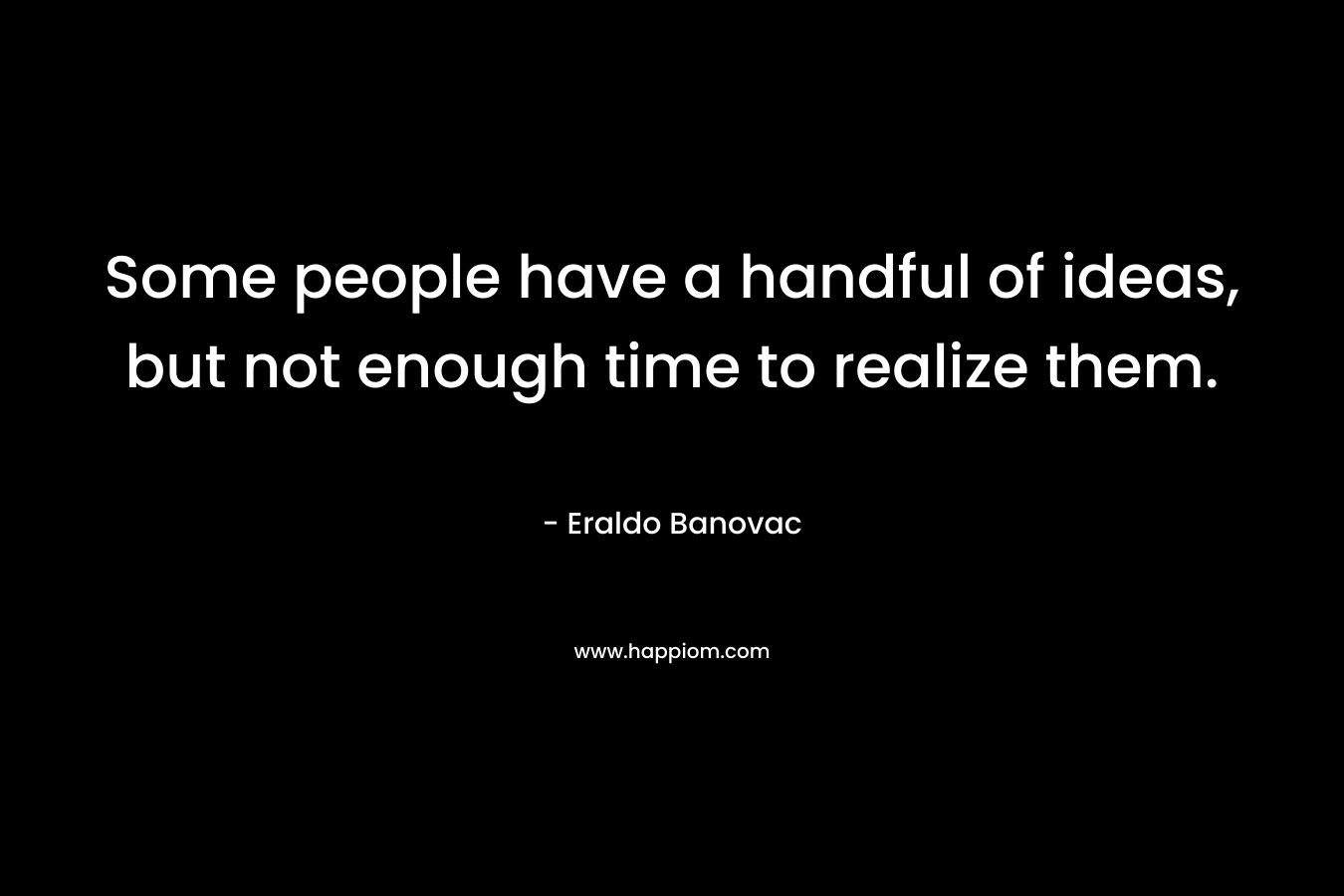 Some people have a handful of ideas, but not enough time to realize them.