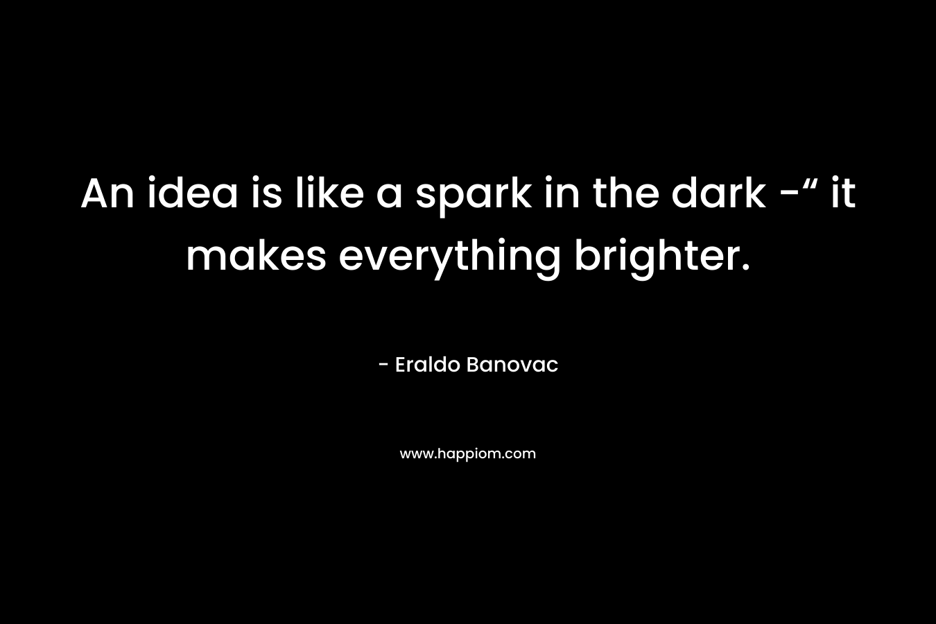 An idea is like a spark in the dark -“ it makes everything brighter. – Eraldo Banovac