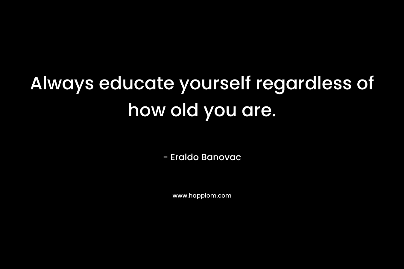 Always educate yourself regardless of how old you are. – Eraldo Banovac