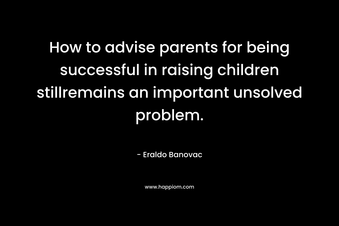 How to advise parents for being successful in raising children stillremains an important unsolved problem. – Eraldo Banovac