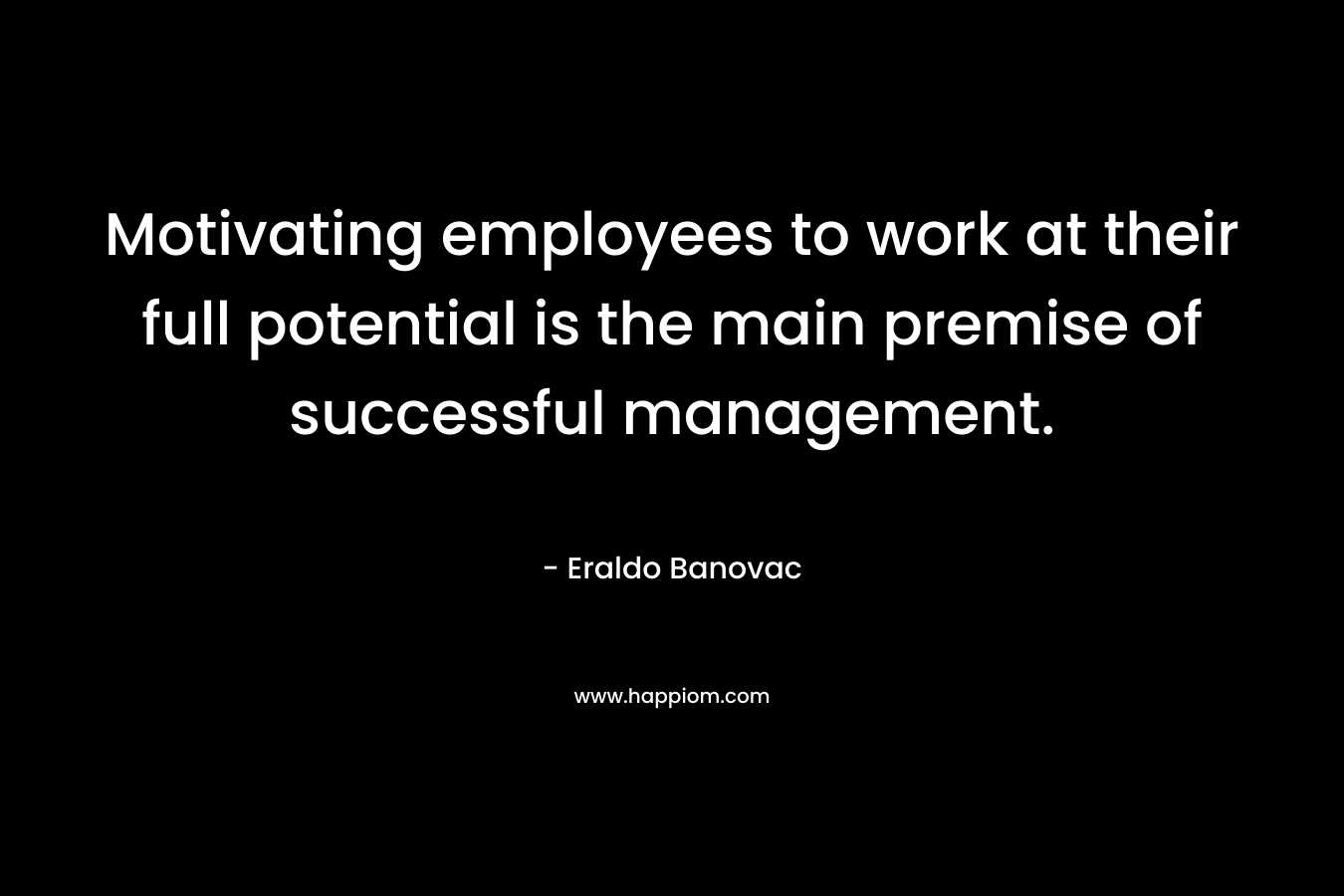 Motivating employees to work at their full potential is the main premise of successful management. – Eraldo Banovac