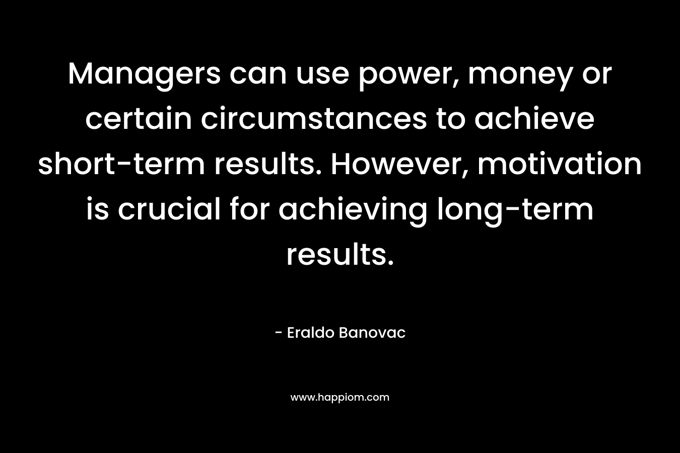 Managers can use power, money or certain circumstances to achieve short-term results. However, motivation is crucial for achieving long-term results. – Eraldo Banovac