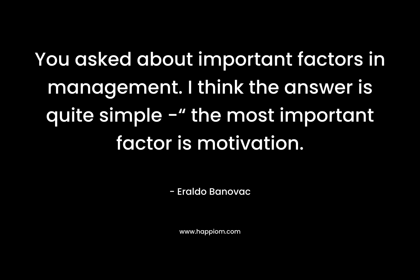 You asked about important factors in management. I think the answer is quite simple -“ the most important factor is motivation.