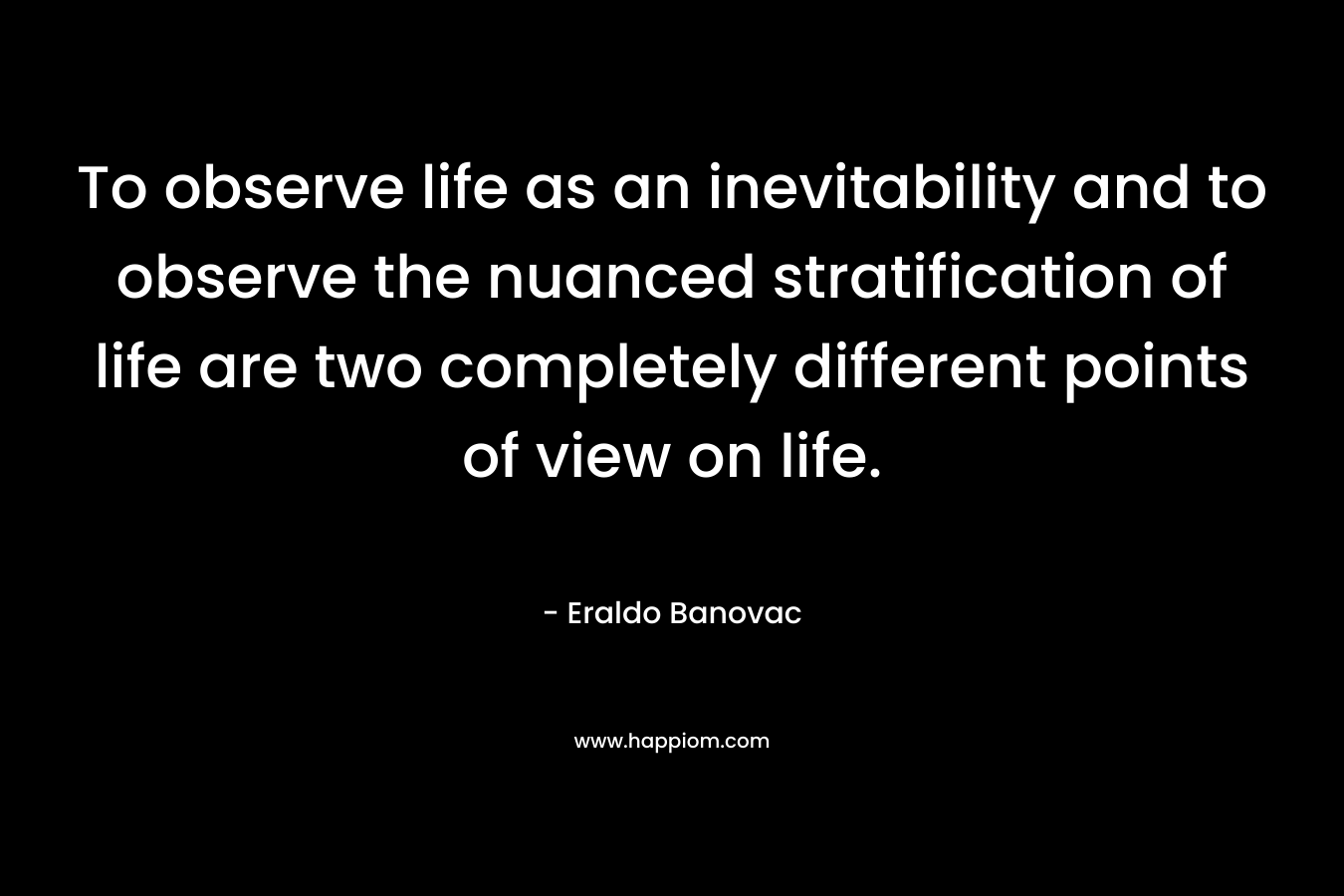 To observe life as an inevitability and to observe the nuanced stratification of life are two completely different points of view on life. – Eraldo Banovac