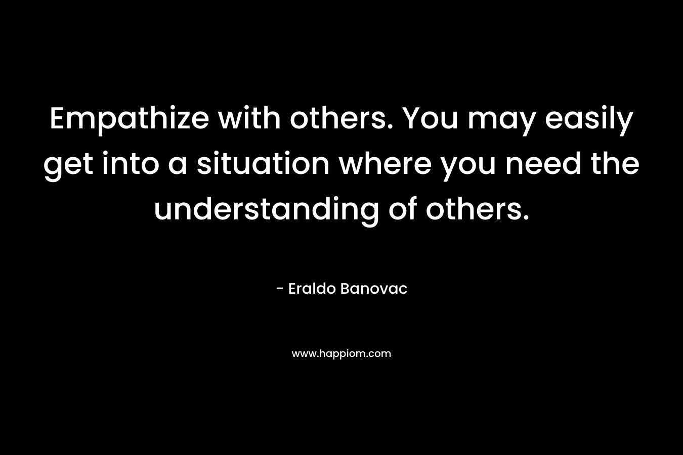 Empathize with others. You may easily get into a situation where you need the understanding of others. – Eraldo Banovac