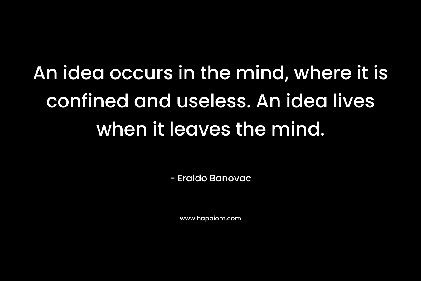 An idea occurs in the mind, where it is confined and useless. An idea lives when it leaves the mind.