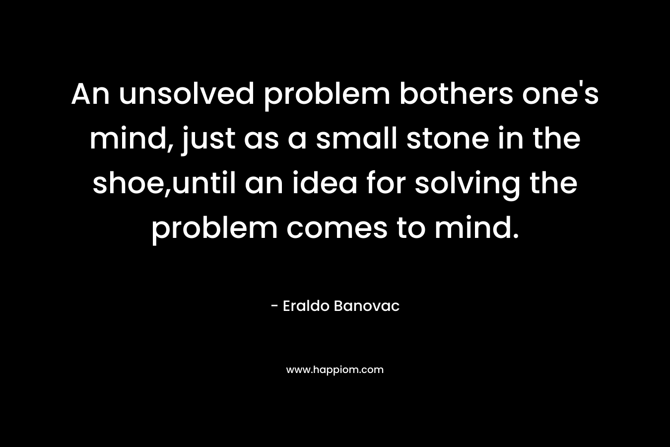 An unsolved problem bothers one’s mind, just as a small stone in the shoe,until an idea for solving the problem comes to mind. – Eraldo Banovac