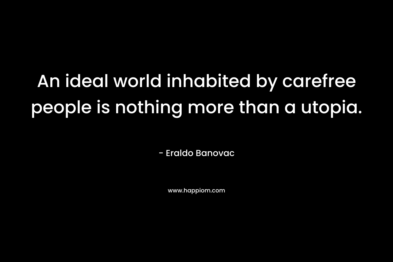 An ideal world inhabited by carefree people is nothing more than a utopia. – Eraldo Banovac