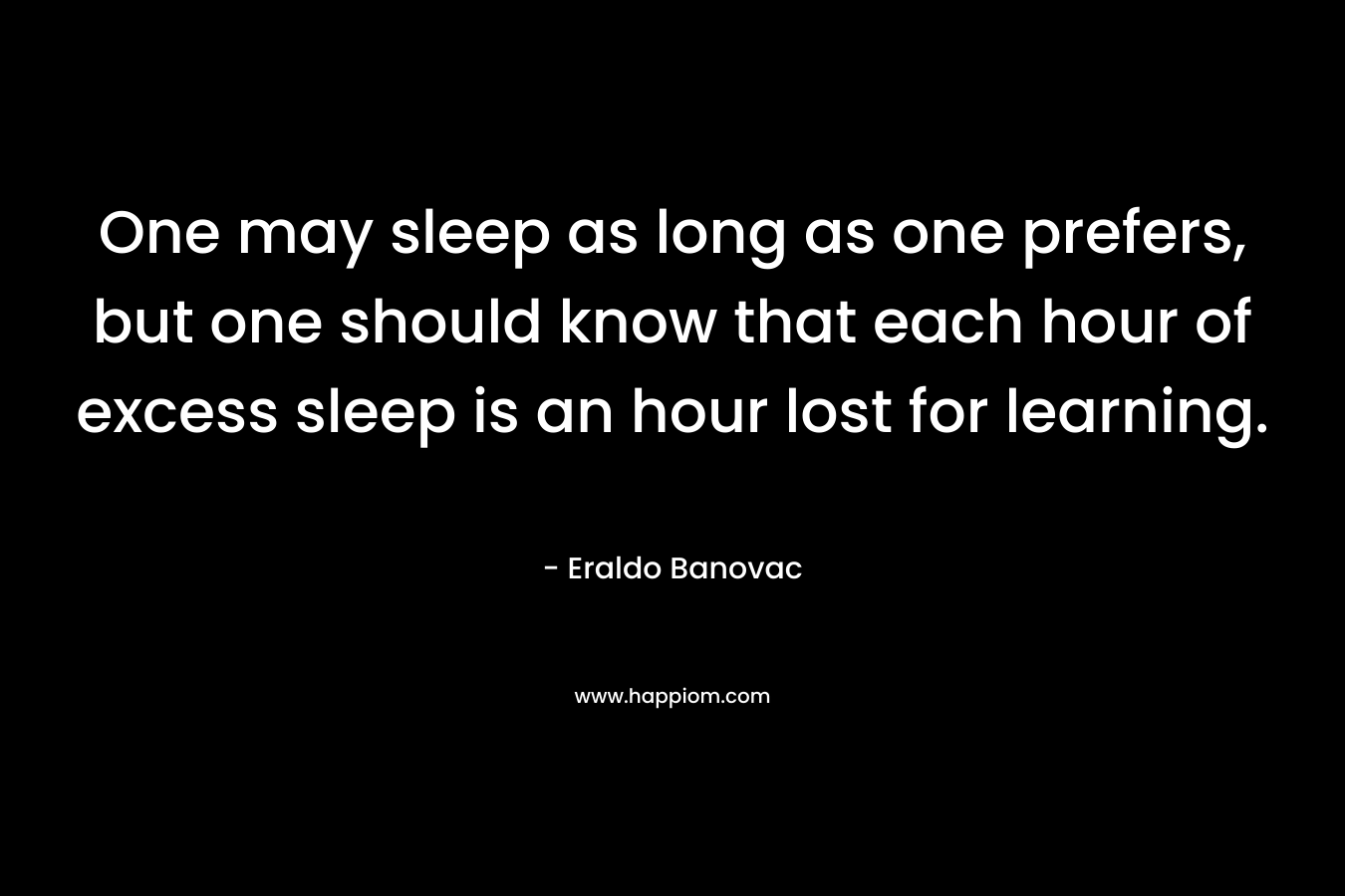 One may sleep as long as one prefers, but one should know that each hour of excess sleep is an hour lost for learning. – Eraldo Banovac