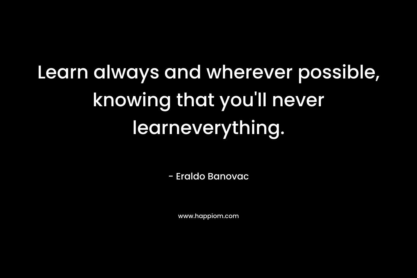 Learn always and wherever possible, knowing that you’ll never learneverything. – Eraldo Banovac