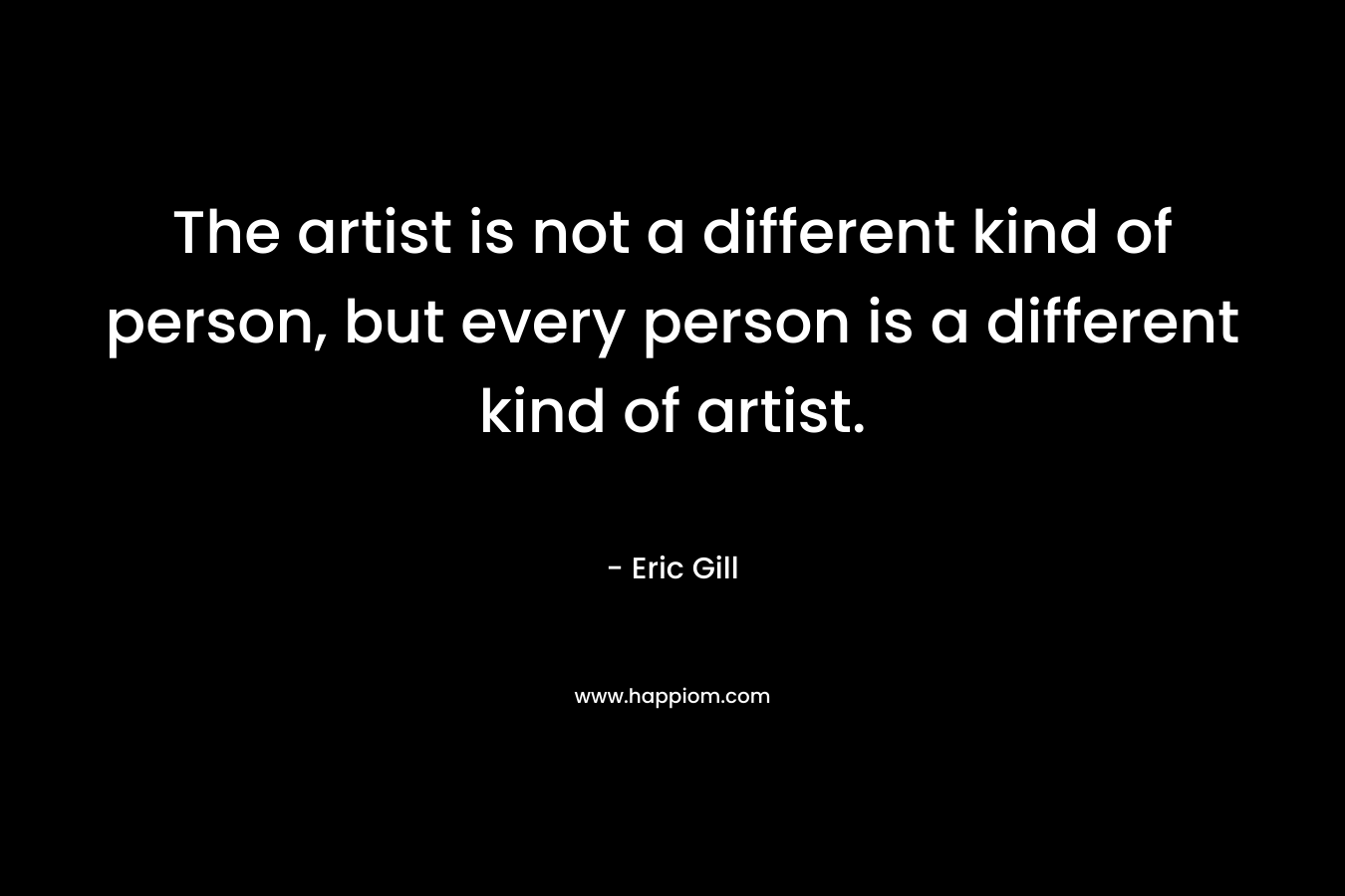 The artist is not a different kind of person, but every person is a different kind of artist. – Eric Gill