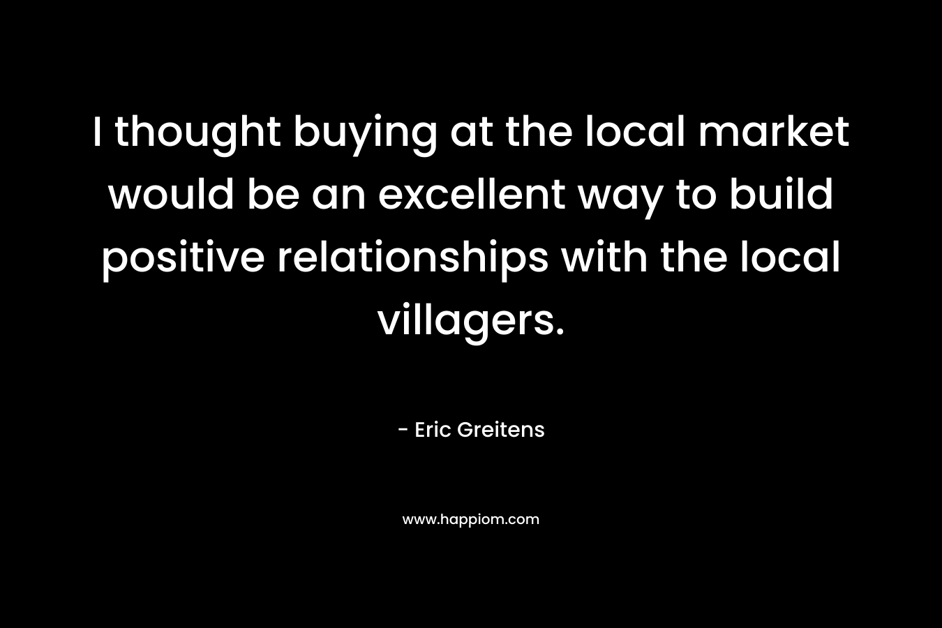 I thought buying at the local market would be an excellent way to build positive relationships with the local villagers. – Eric Greitens