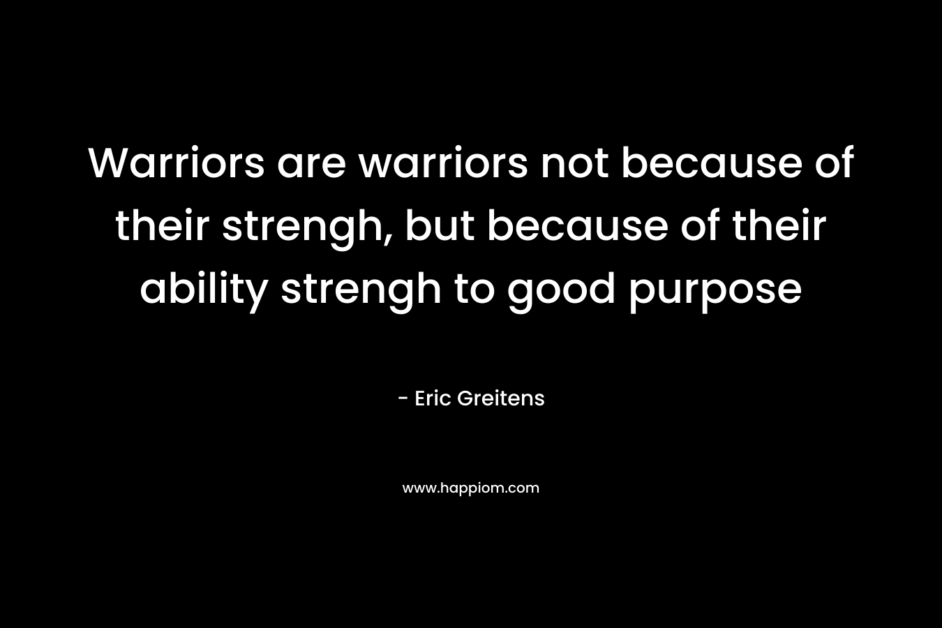 Warriors are warriors not because of their strengh, but because of their ability strengh to good purpose – Eric Greitens
