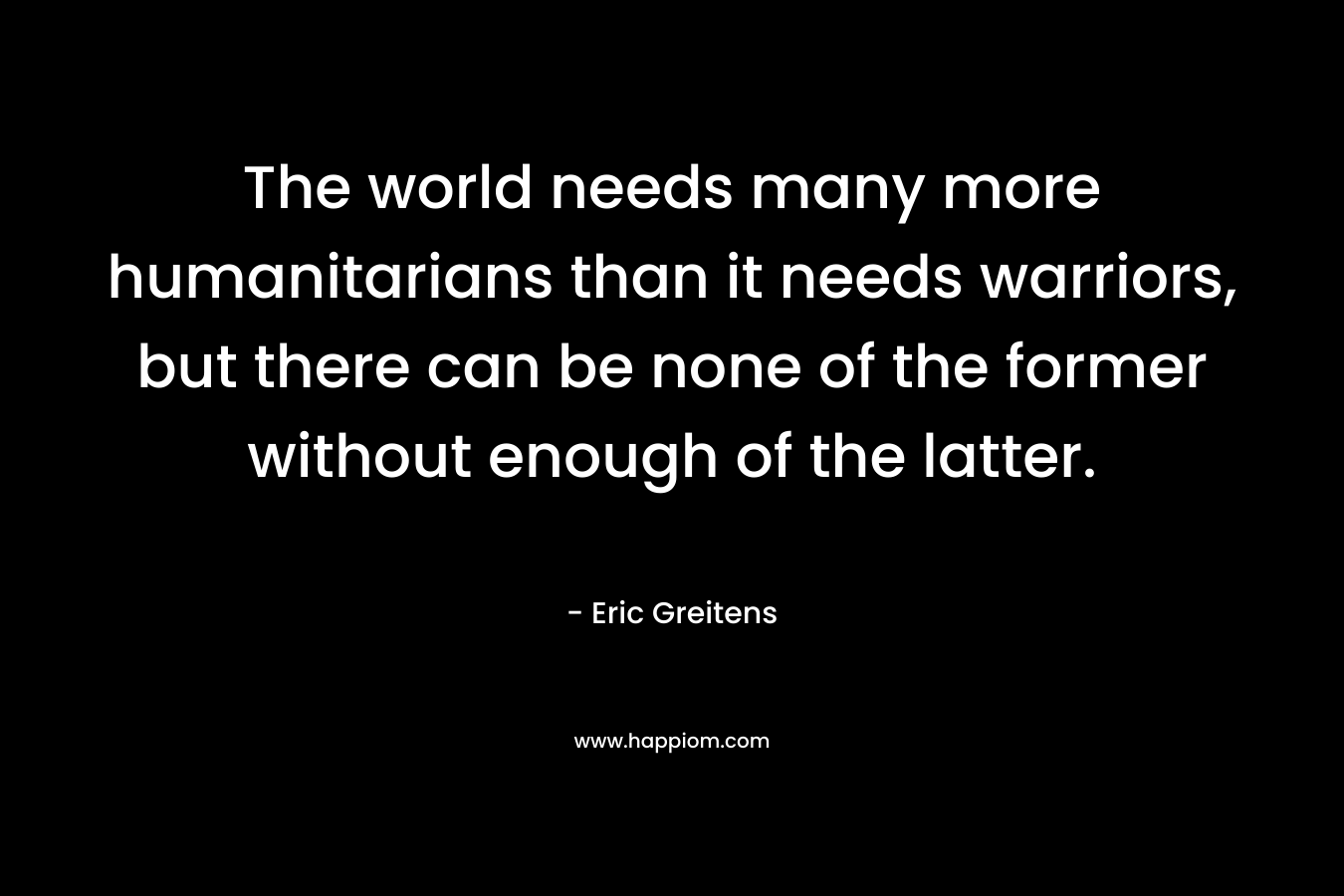 The world needs many more humanitarians than it needs warriors, but there can be none of the former without enough of the latter. – Eric Greitens